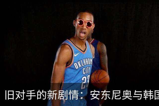旧对手的新剧情：安东尼奥与韩国队的“宿命之战